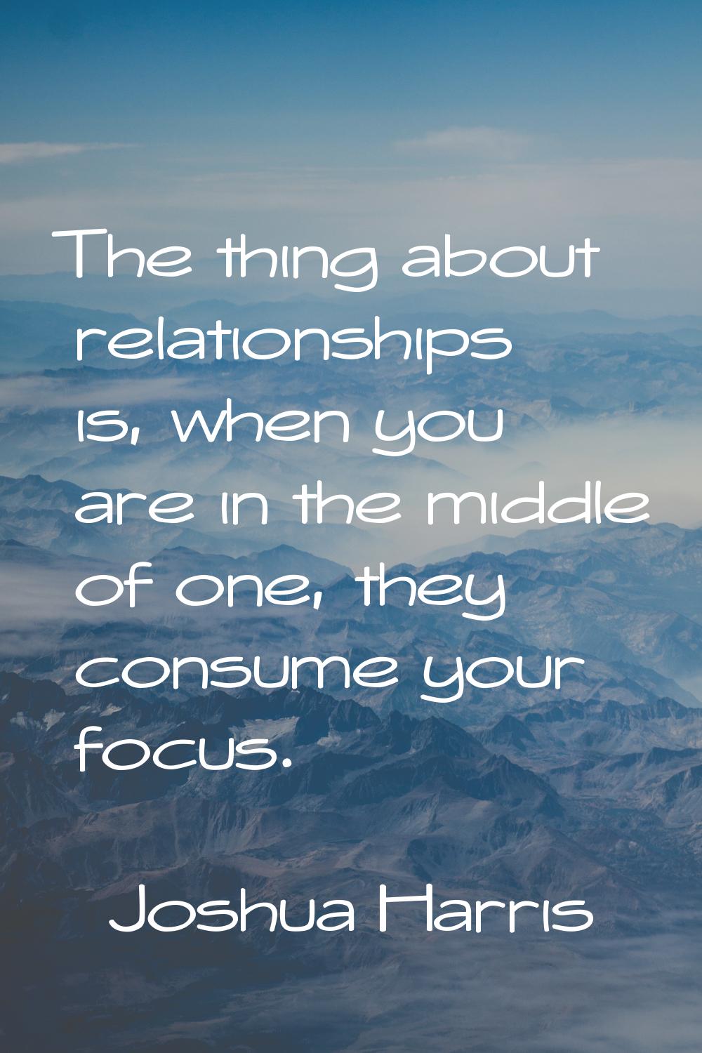 The thing about relationships is, when you are in the middle of one, they consume your focus.