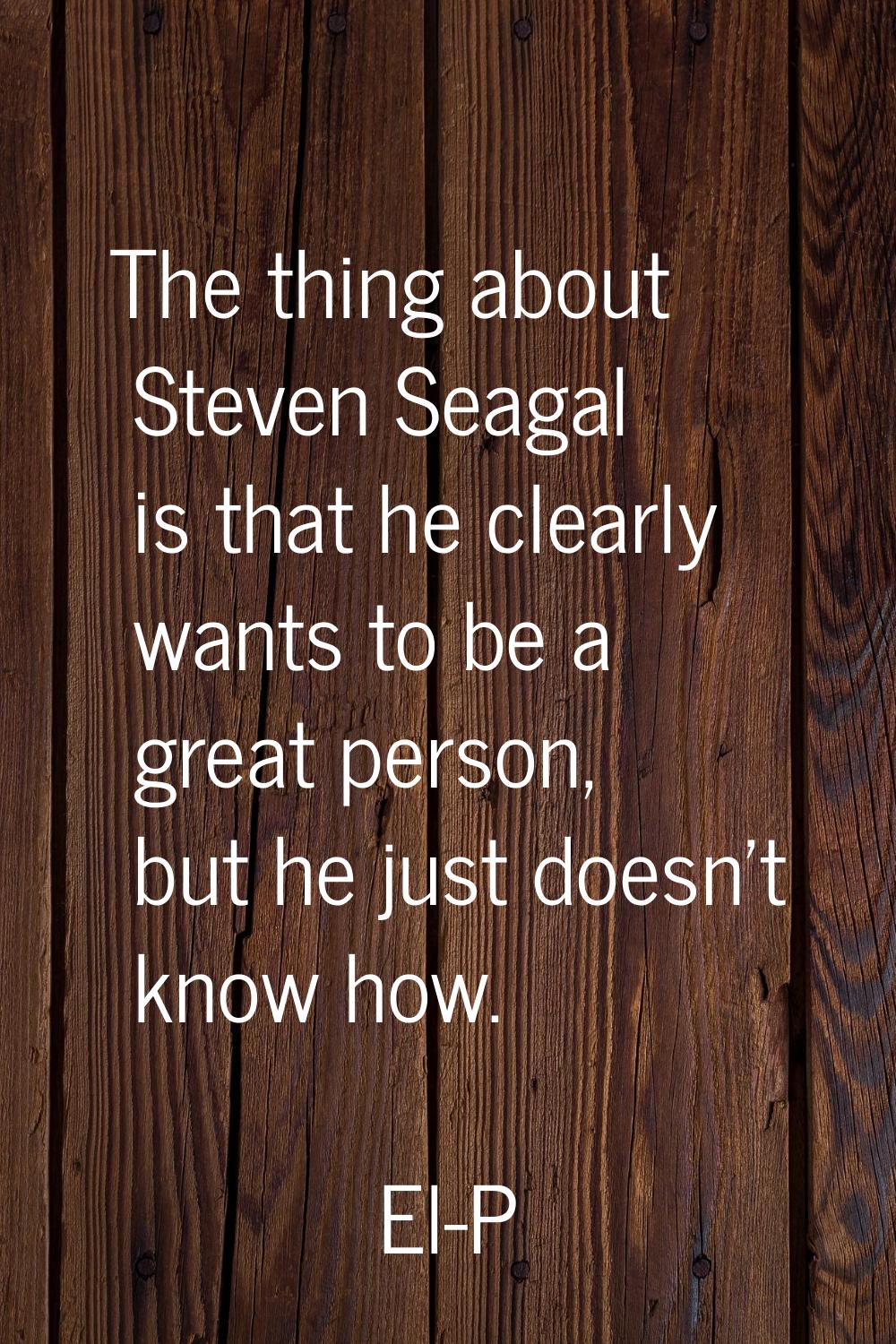 The thing about Steven Seagal is that he clearly wants to be a great person, but he just doesn't kn