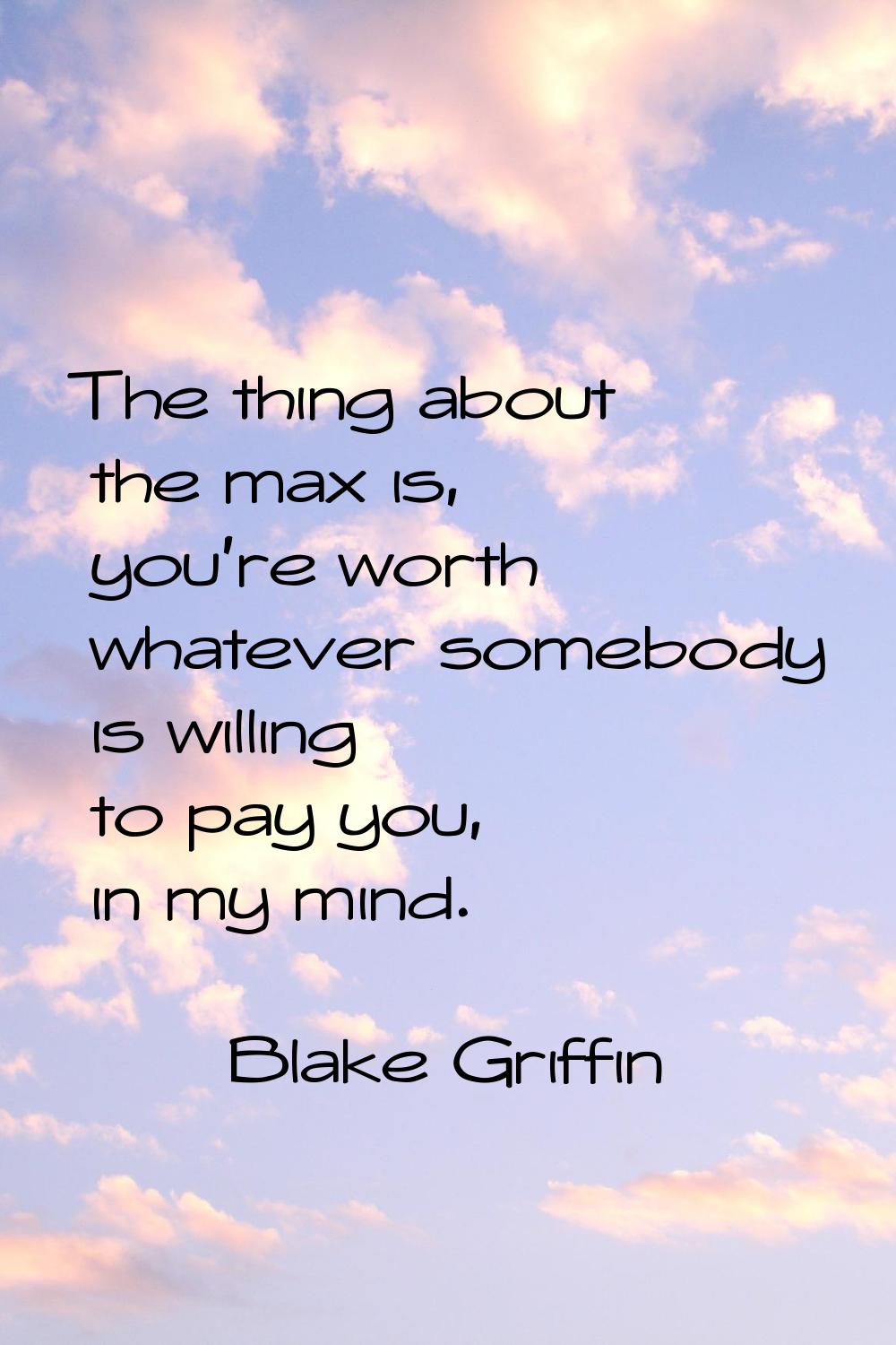 The thing about the max is, you're worth whatever somebody is willing to pay you, in my mind.