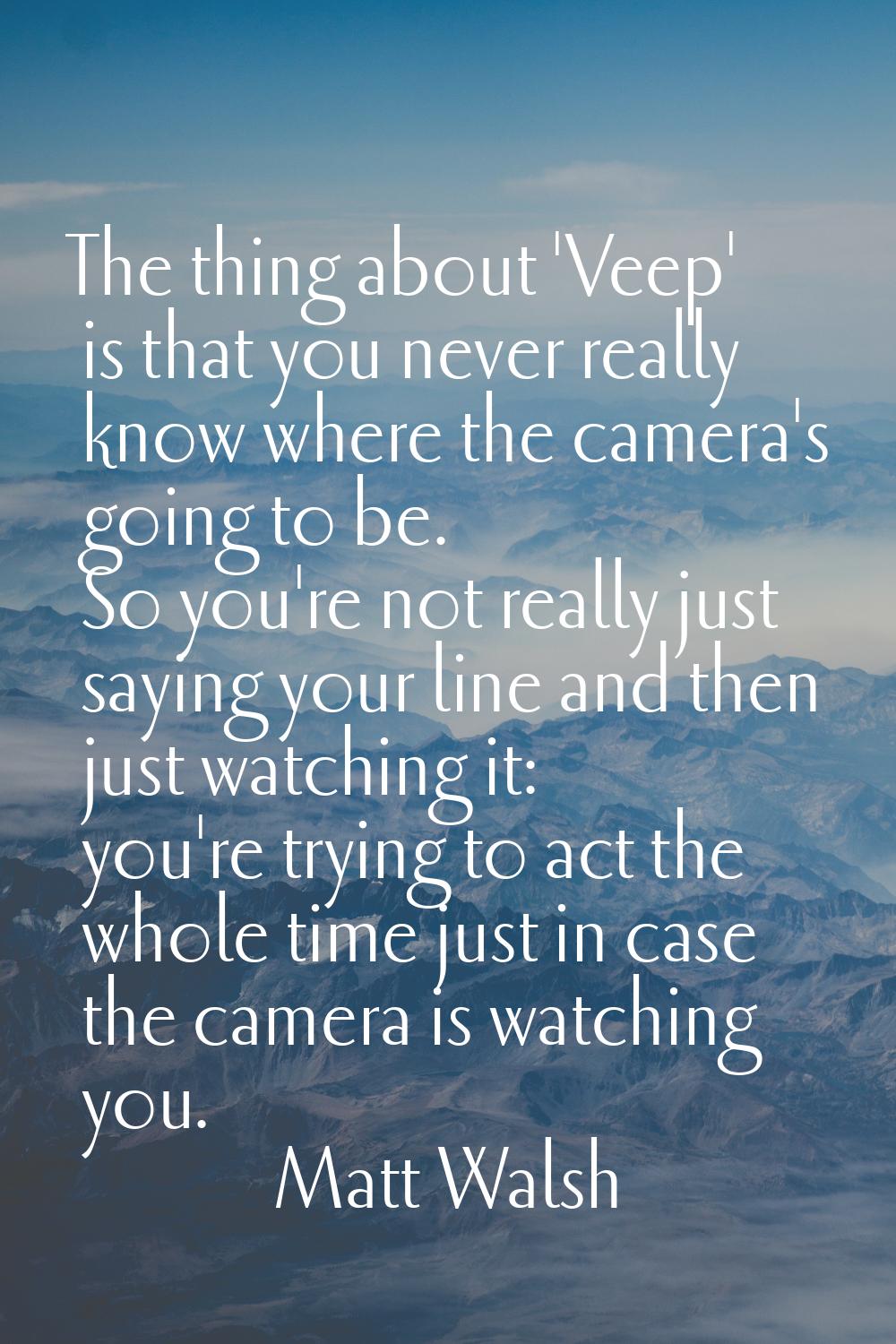 The thing about 'Veep' is that you never really know where the camera's going to be. So you're not 
