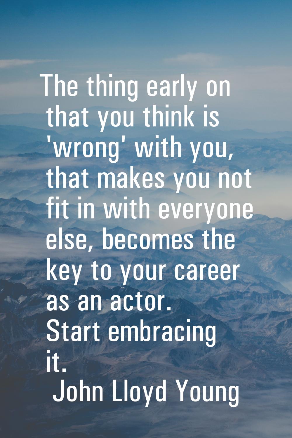 The thing early on that you think is 'wrong' with you, that makes you not fit in with everyone else