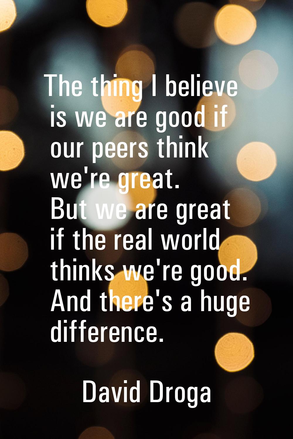 The thing I believe is we are good if our peers think we're great. But we are great if the real wor