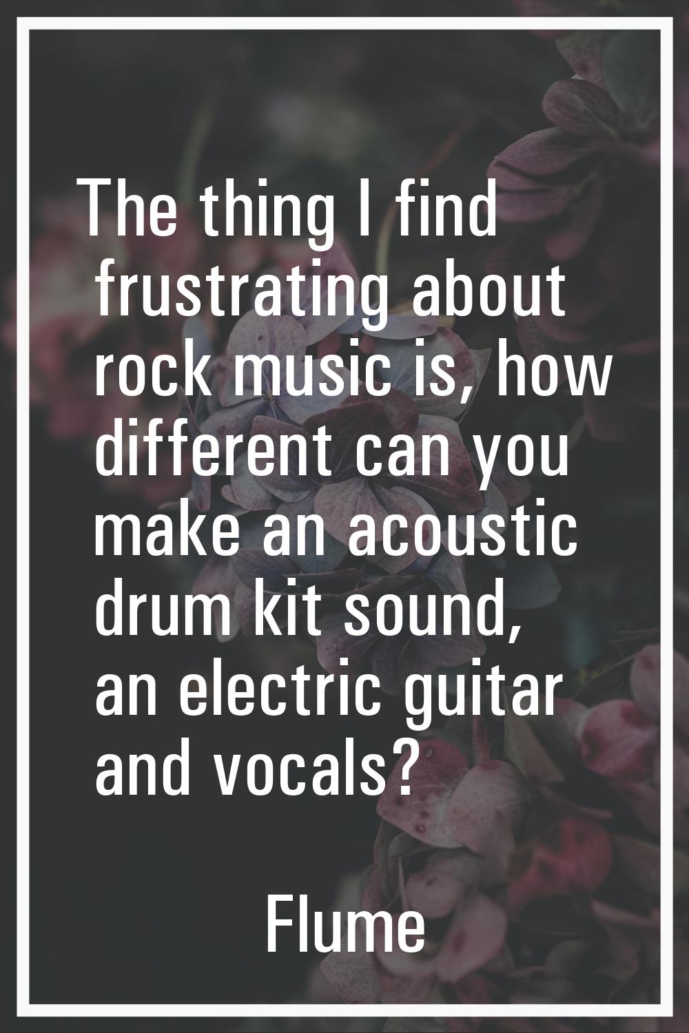 The thing I find frustrating about rock music is, how different can you make an acoustic drum kit s