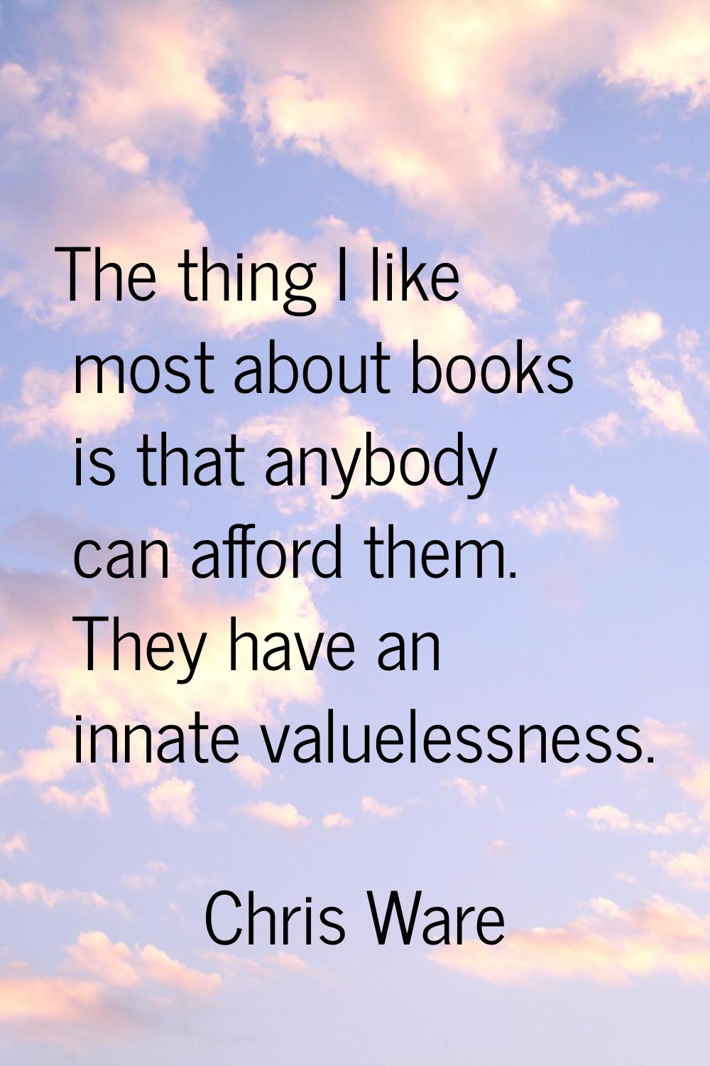 The thing I like most about books is that anybody can afford them. They have an innate valuelessnes