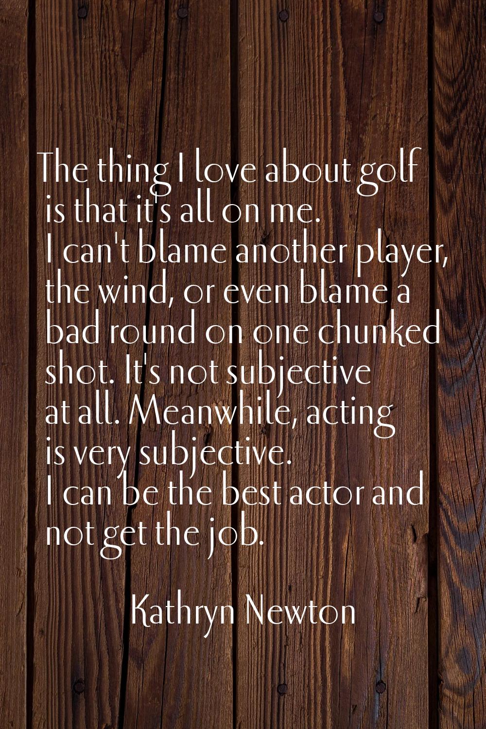 The thing I love about golf is that it's all on me. I can't blame another player, the wind, or even
