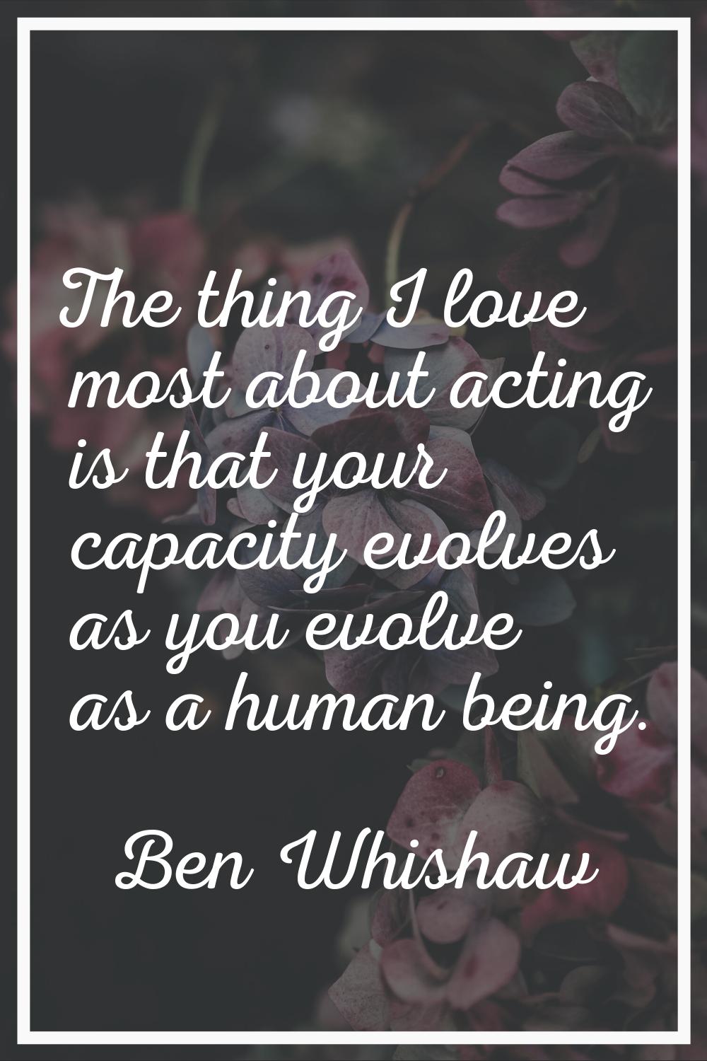 The thing I love most about acting is that your capacity evolves as you evolve as a human being.