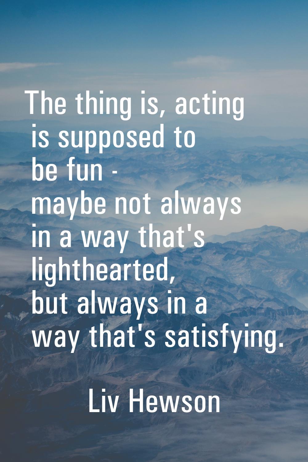 The thing is, acting is supposed to be fun - maybe not always in a way that's lighthearted, but alw