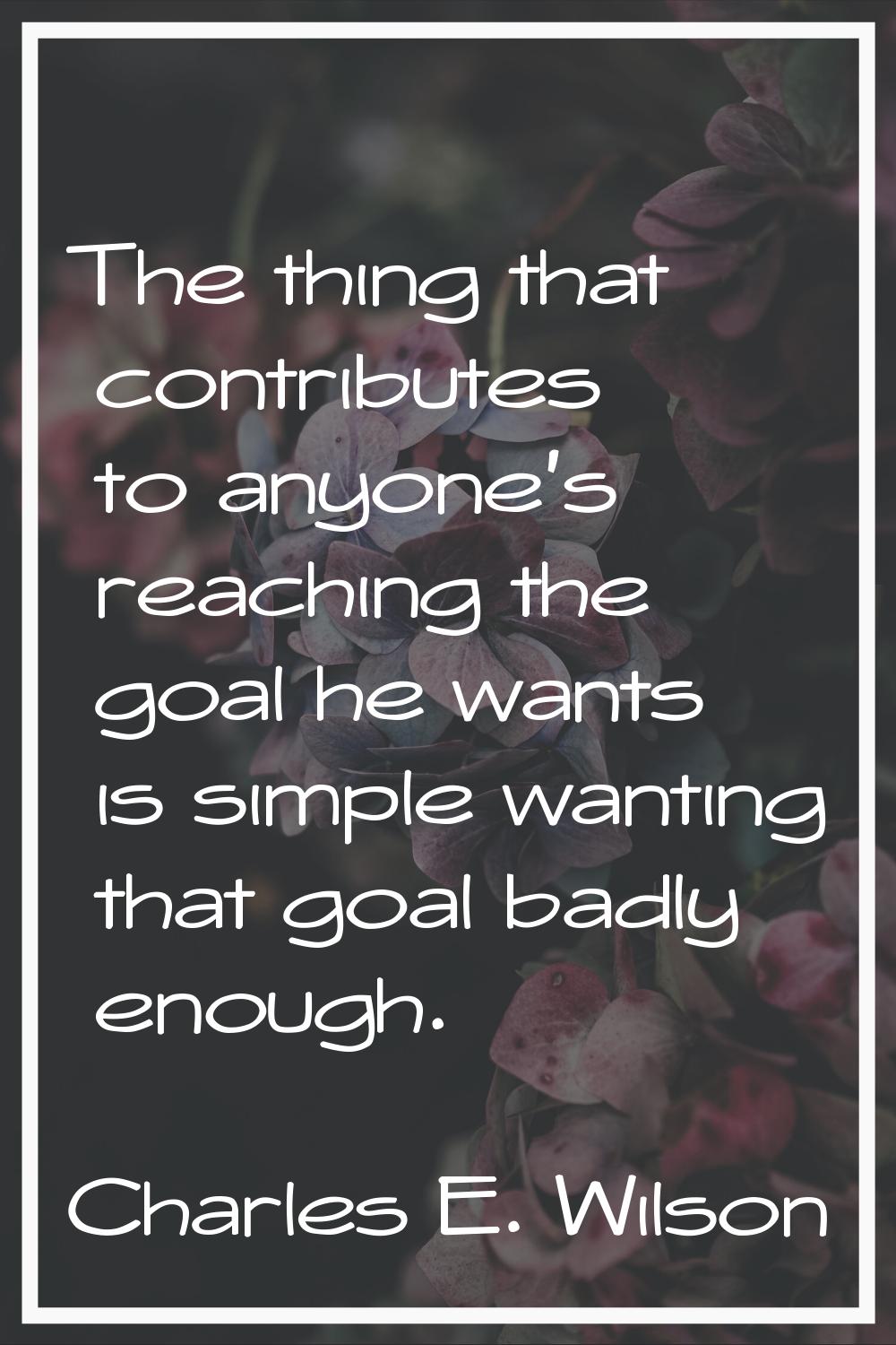 The thing that contributes to anyone's reaching the goal he wants is simple wanting that goal badly