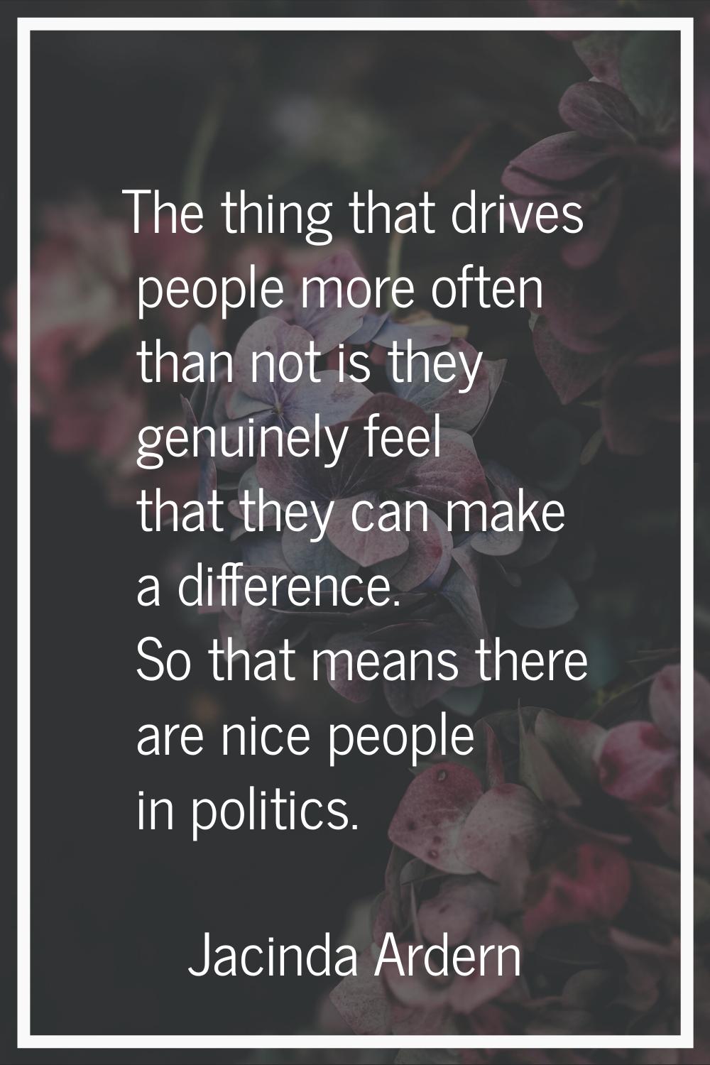The thing that drives people more often than not is they genuinely feel that they can make a differ