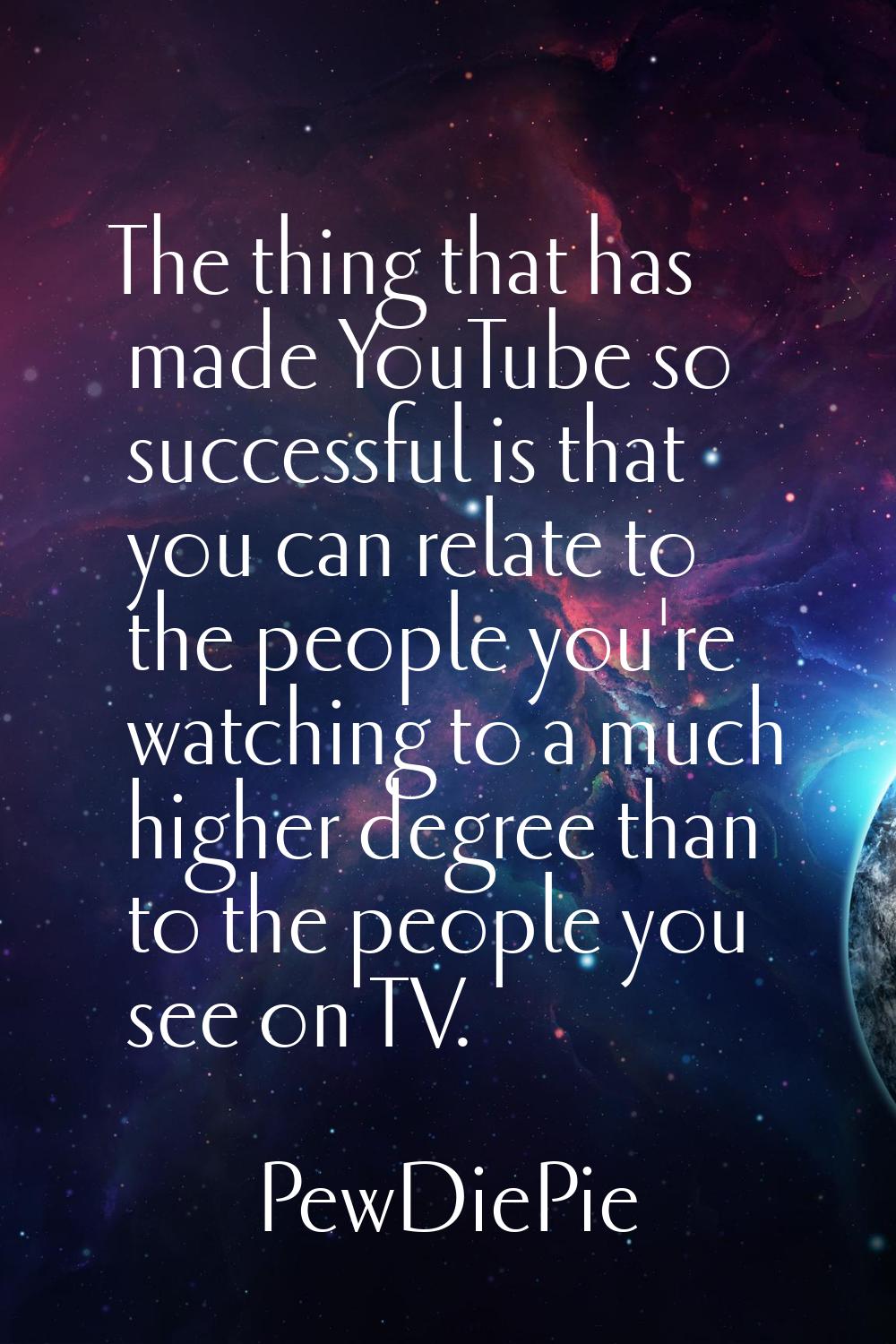 The thing that has made YouTube so successful is that you can relate to the people you're watching 