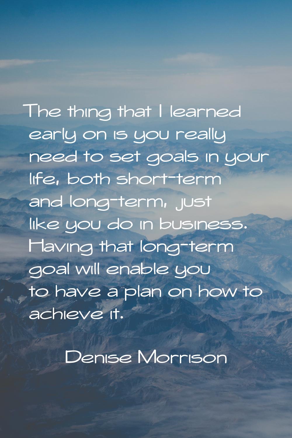 The thing that I learned early on is you really need to set goals in your life, both short-term and