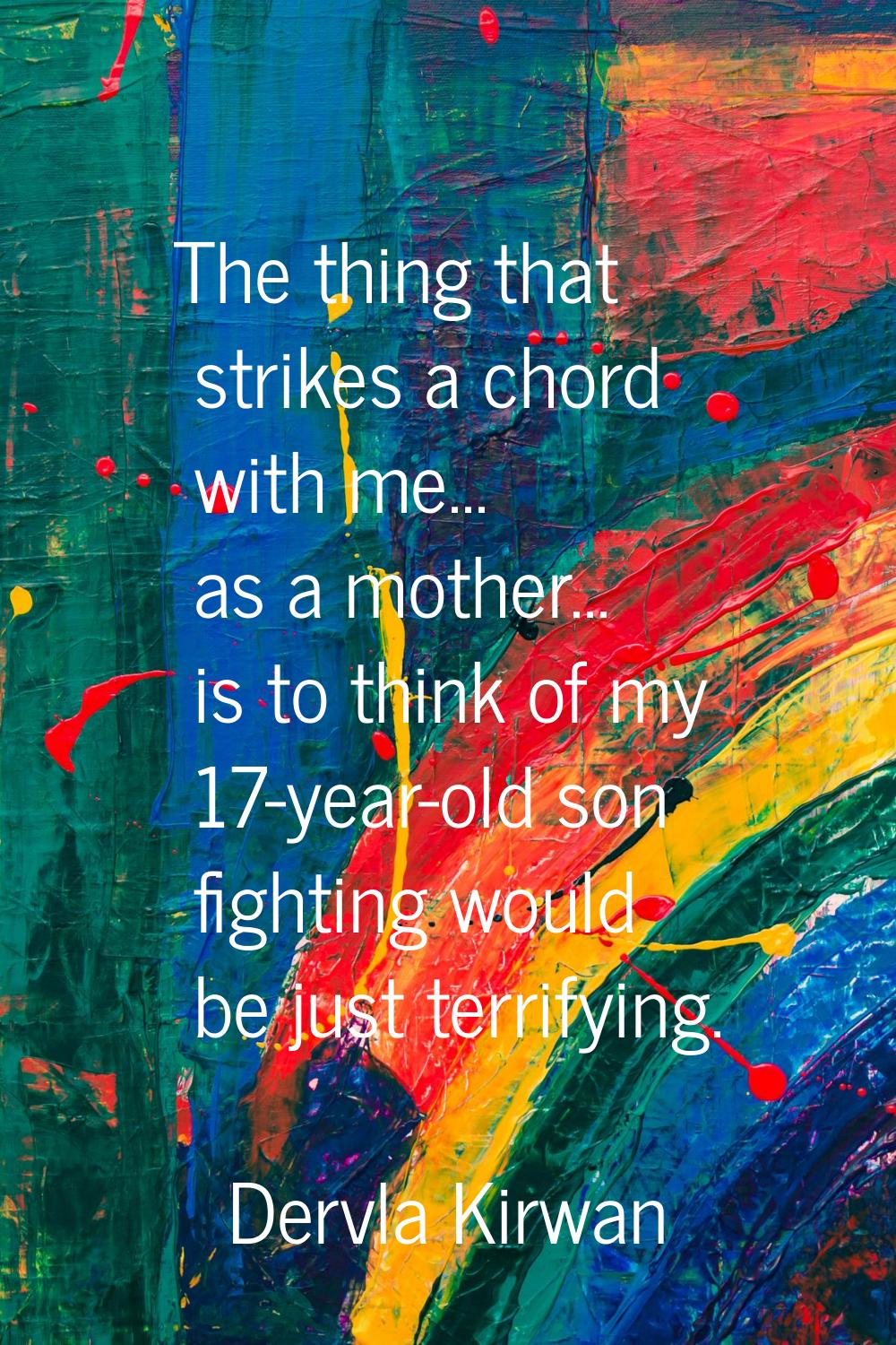 The thing that strikes a chord with me... as a mother... is to think of my 17-year-old son fighting