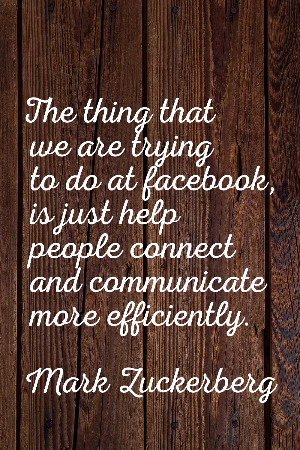 The thing that we are trying to do at facebook, is just help people connect and communicate more ef