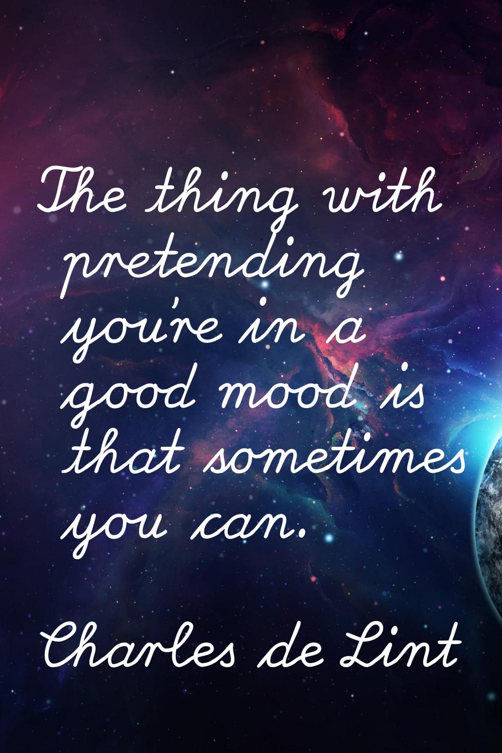 The thing with pretending you're in a good mood is that sometimes you can.