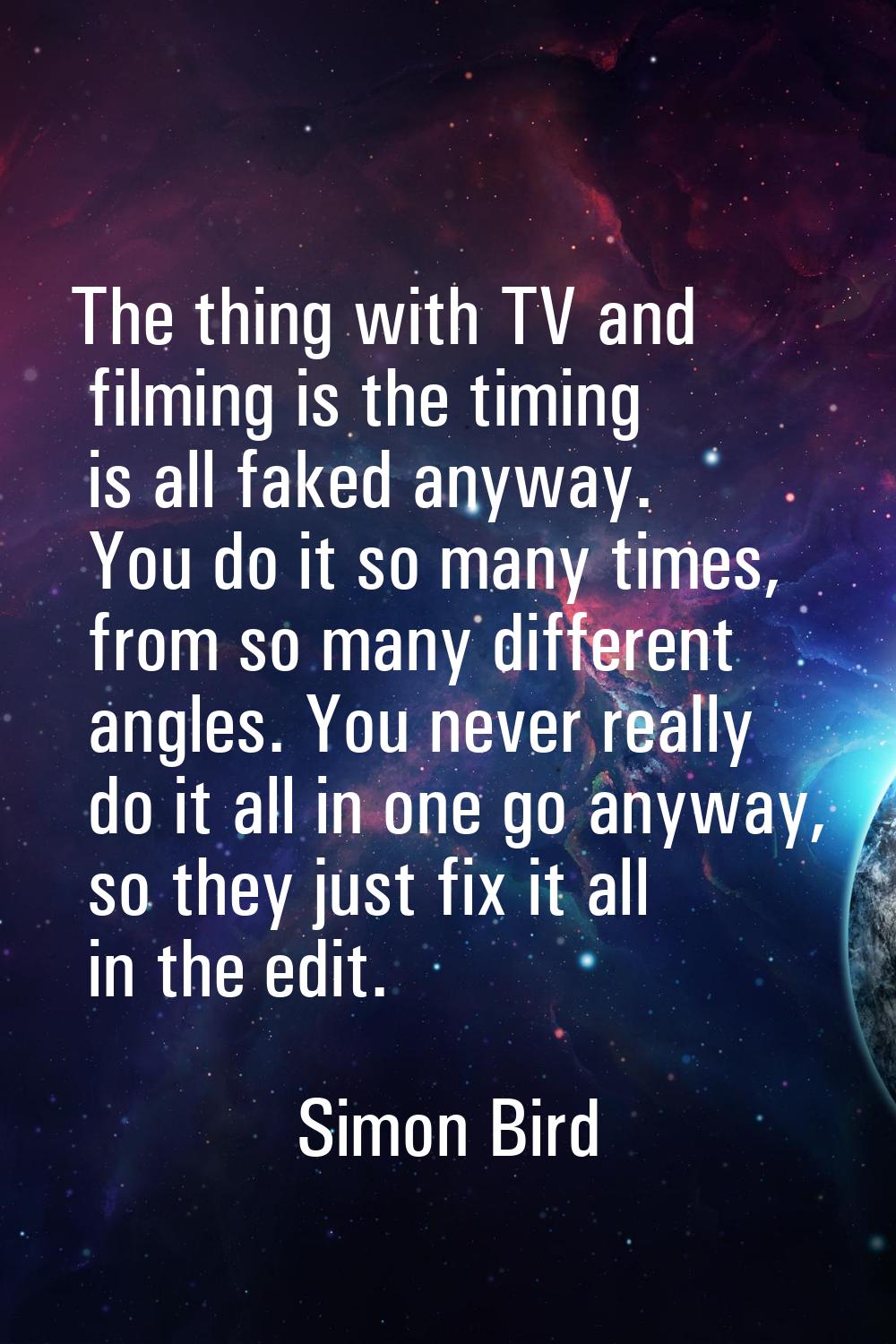 The thing with TV and filming is the timing is all faked anyway. You do it so many times, from so m
