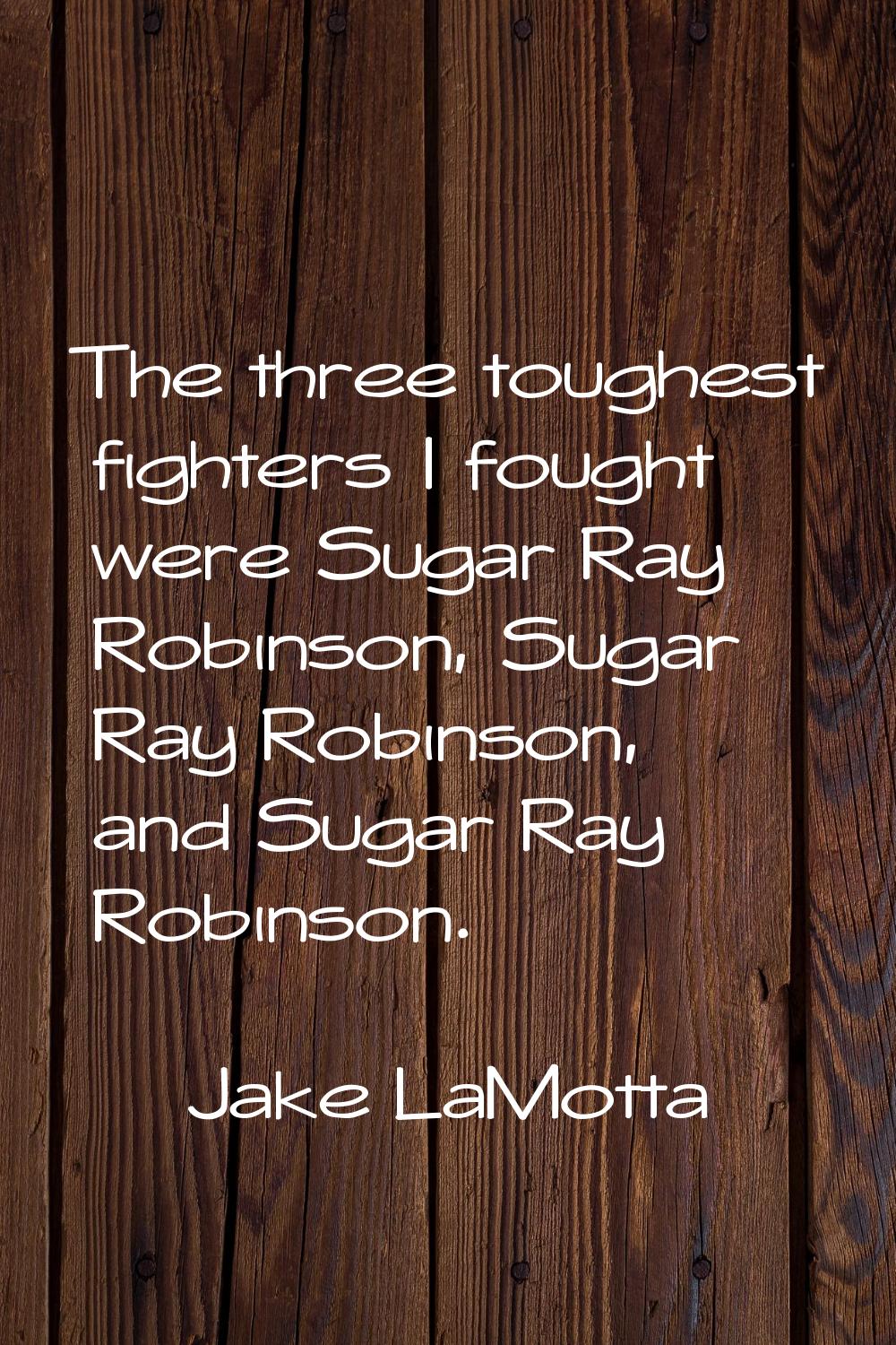The three toughest fighters I fought were Sugar Ray Robinson, Sugar Ray Robinson, and Sugar Ray Rob