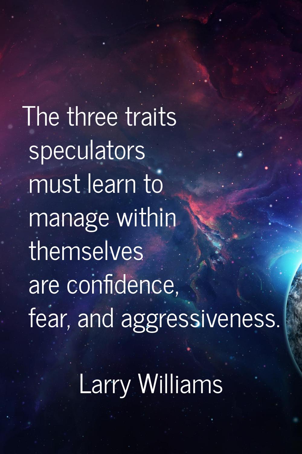 The three traits speculators must learn to manage within themselves are confidence, fear, and aggre