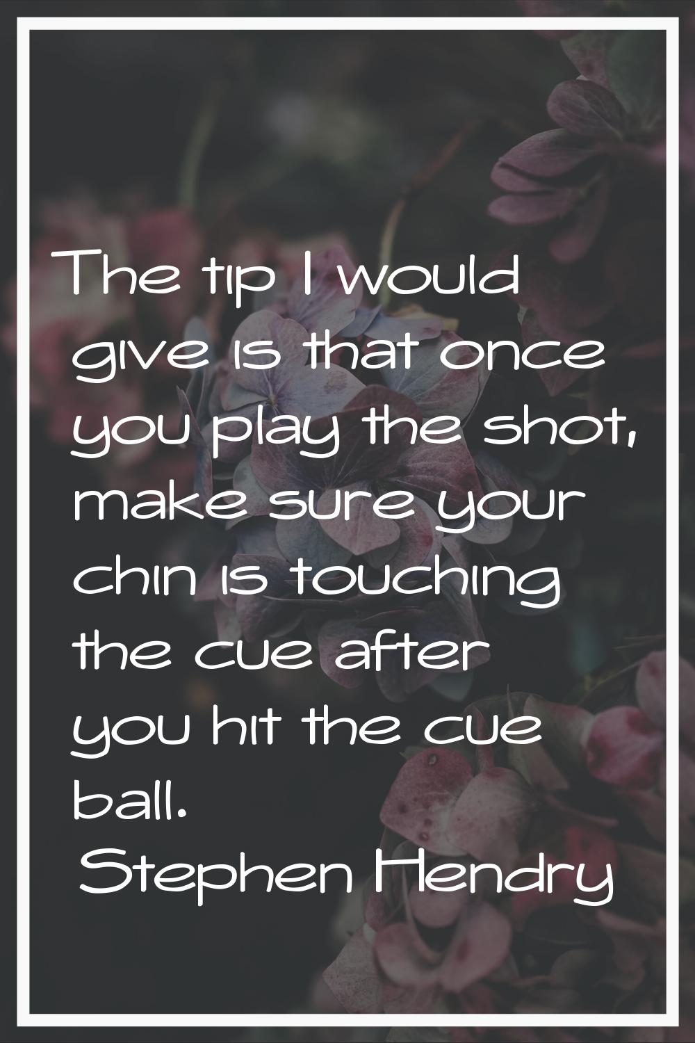 The tip I would give is that once you play the shot, make sure your chin is touching the cue after 