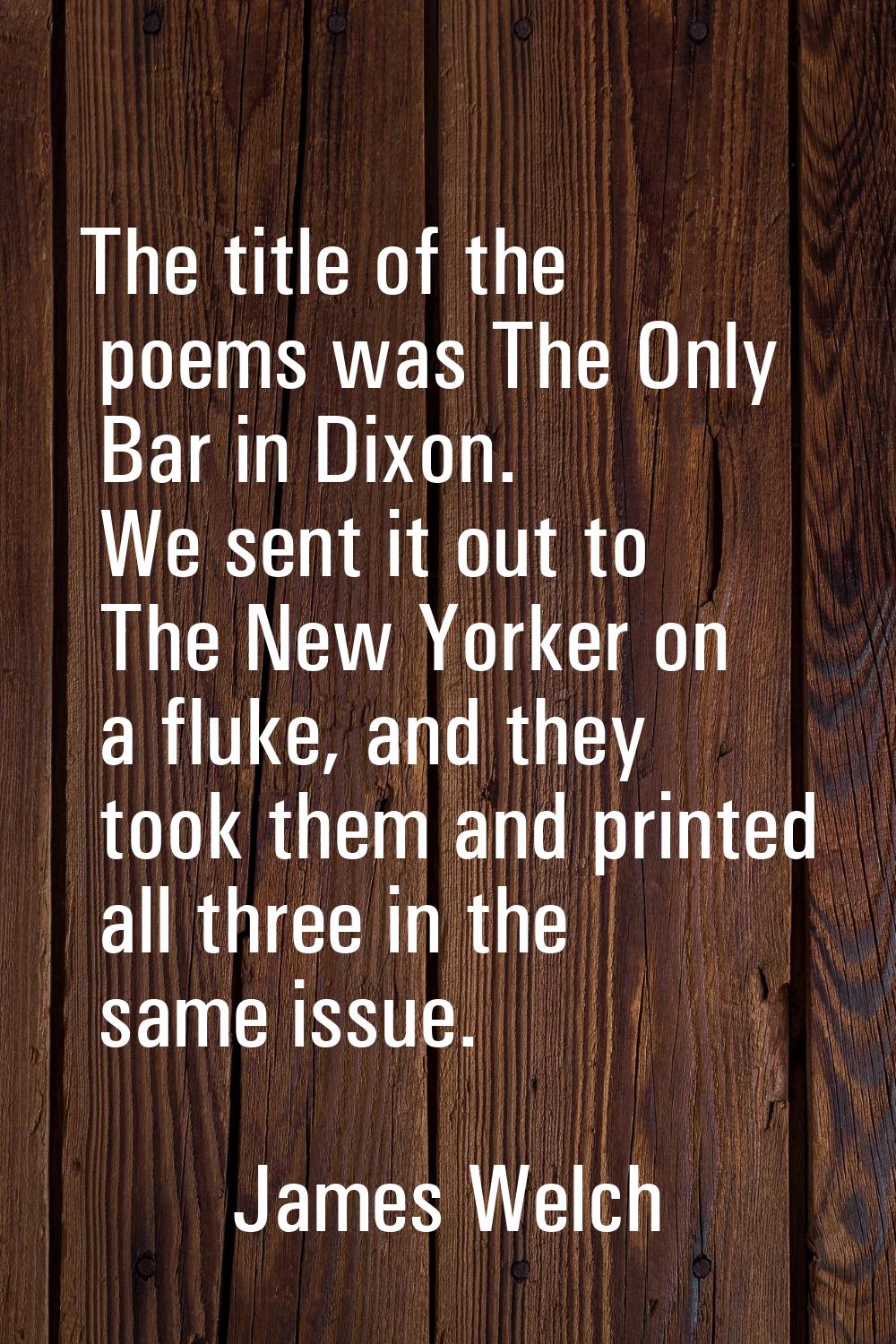 The title of the poems was The Only Bar in Dixon. We sent it out to The New Yorker on a fluke, and 
