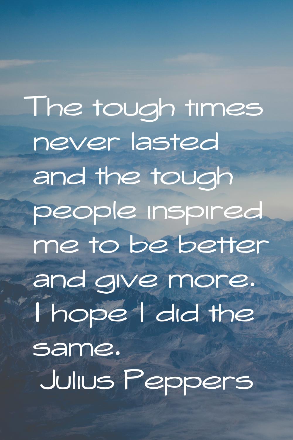 The tough times never lasted and the tough people inspired me to be better and give more. I hope I 