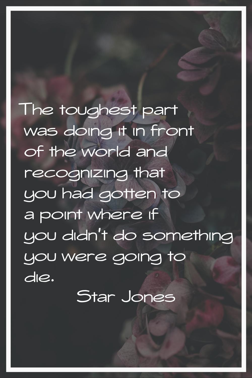 The toughest part was doing it in front of the world and recognizing that you had gotten to a point