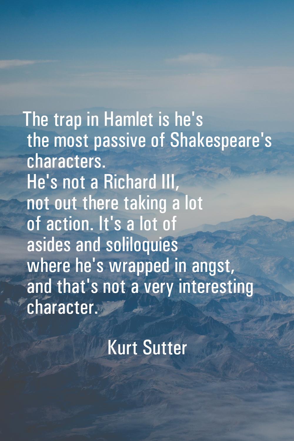 The trap in Hamlet is he's the most passive of Shakespeare's characters. He's not a Richard III, no