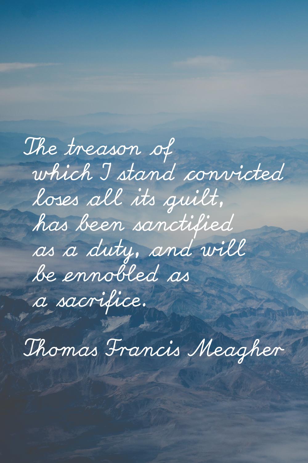 The treason of which I stand convicted loses all its guilt, has been sanctified as a duty, and will