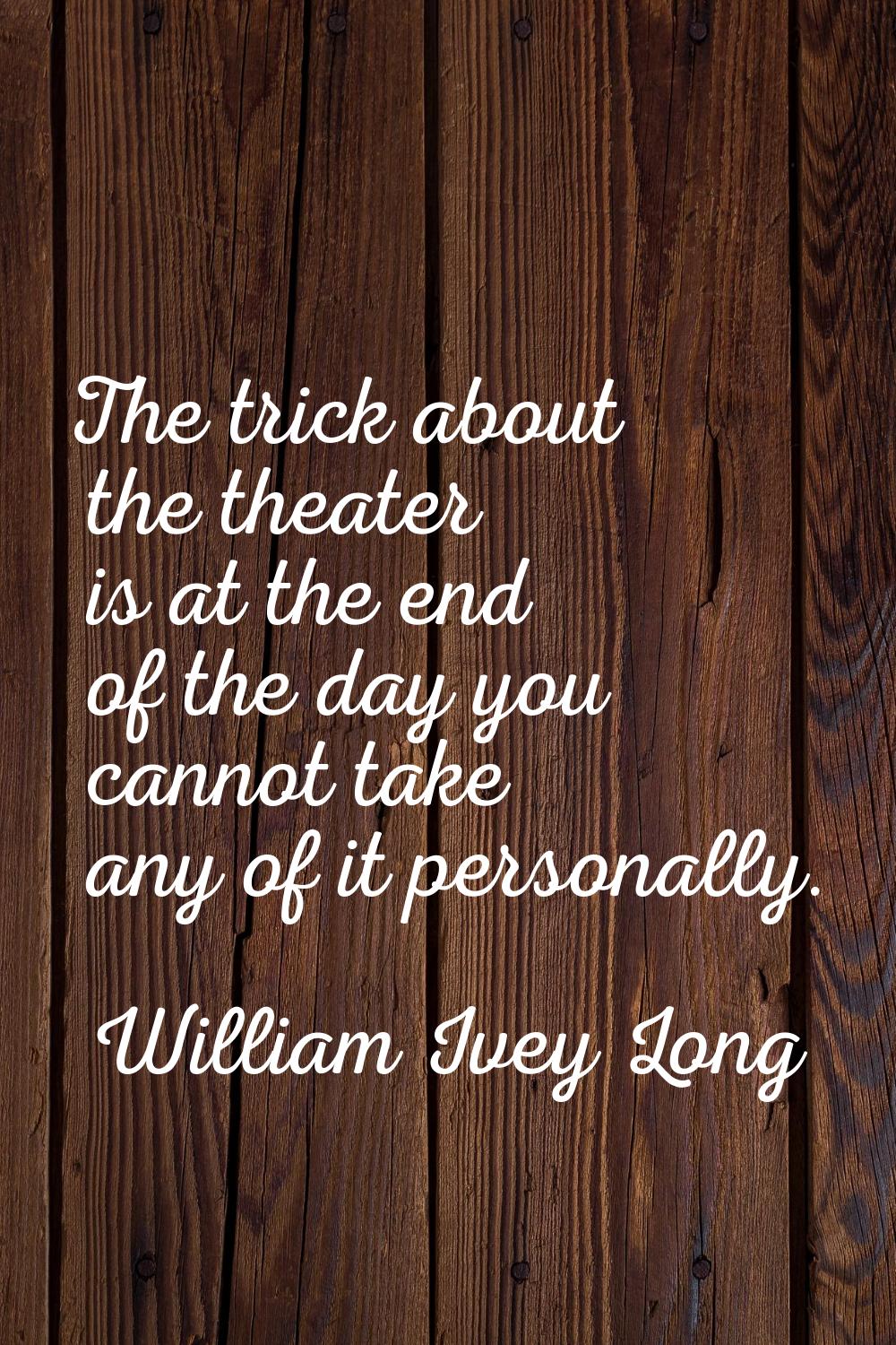 The trick about the theater is at the end of the day you cannot take any of it personally.