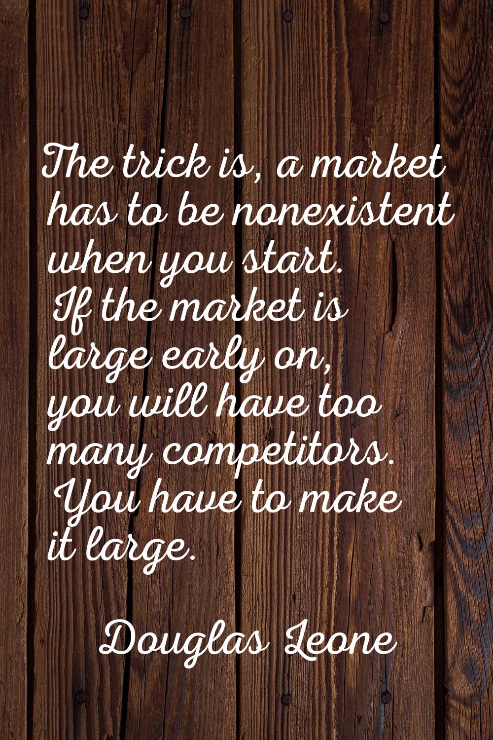 The trick is, a market has to be nonexistent when you start. If the market is large early on, you w