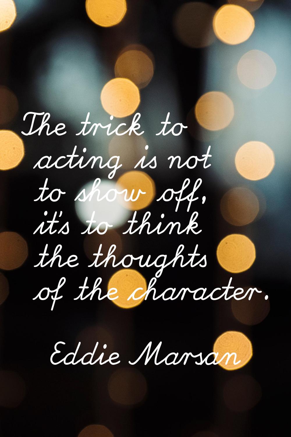 The trick to acting is not to show off, it's to think the thoughts of the character.