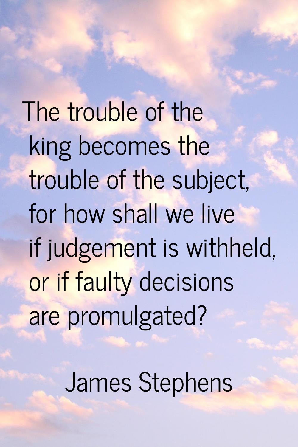 The trouble of the king becomes the trouble of the subject, for how shall we live if judgement is w