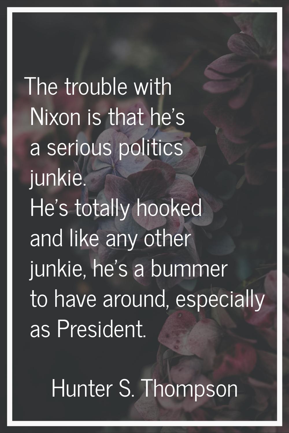 The trouble with Nixon is that he's a serious politics junkie. He's totally hooked and like any oth