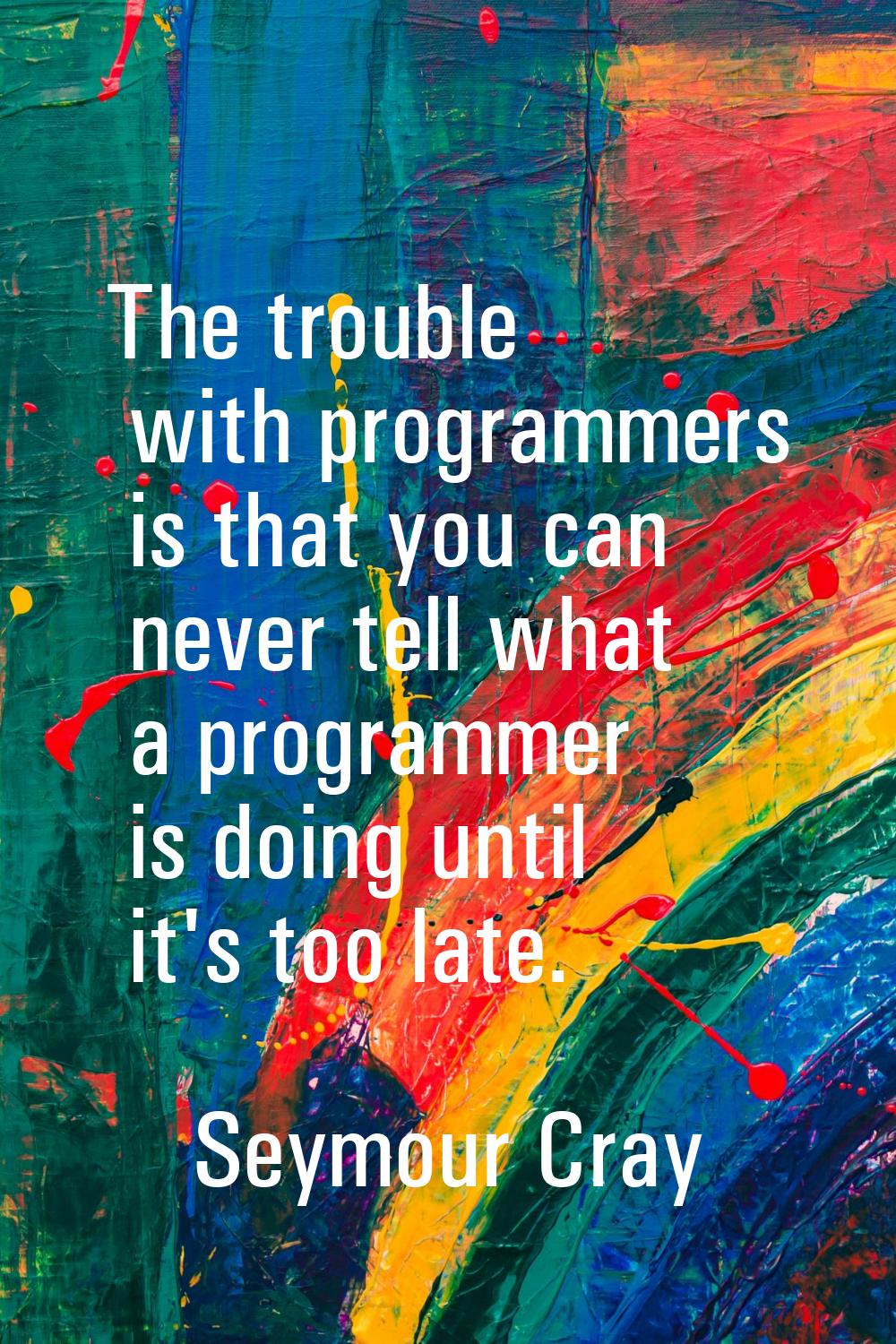 The trouble with programmers is that you can never tell what a programmer is doing until it's too l