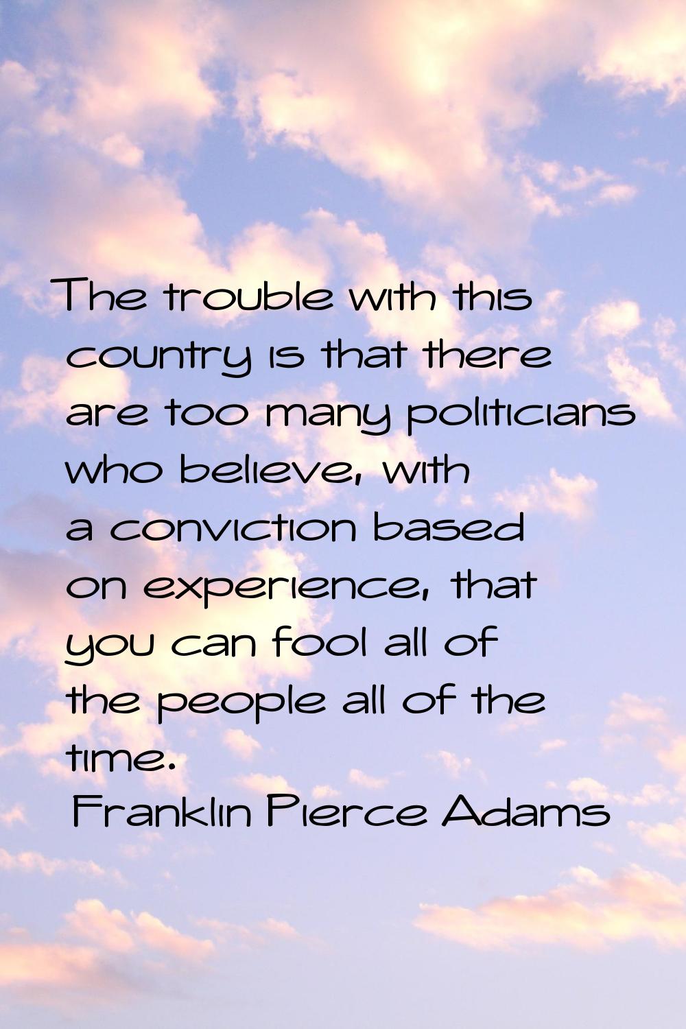 The trouble with this country is that there are too many politicians who believe, with a conviction
