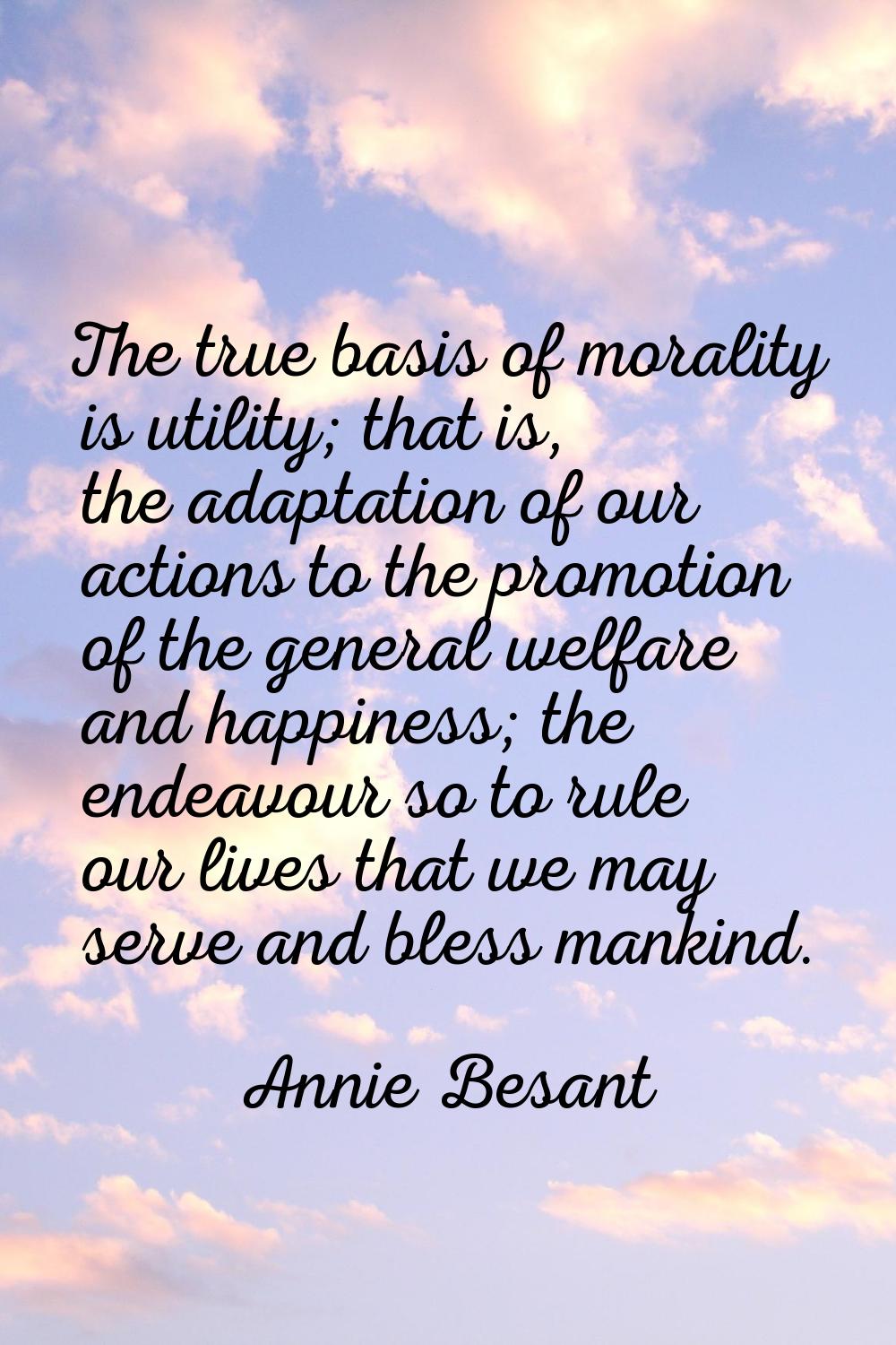 The true basis of morality is utility; that is, the adaptation of our actions to the promotion of t