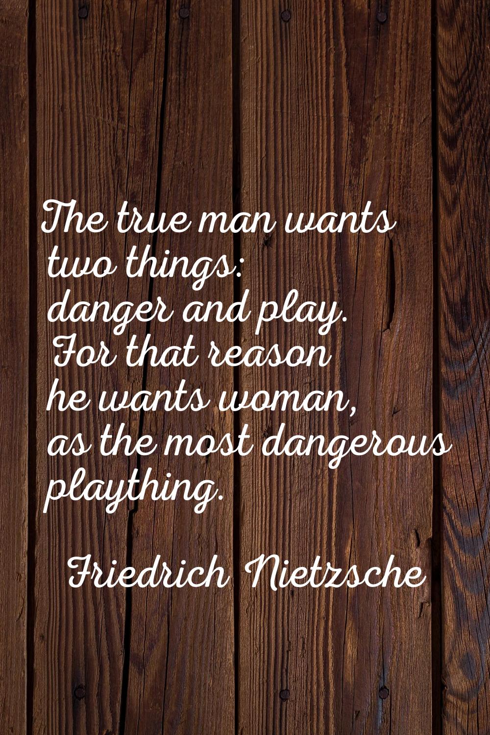 The true man wants two things: danger and play. For that reason he wants woman, as the most dangero