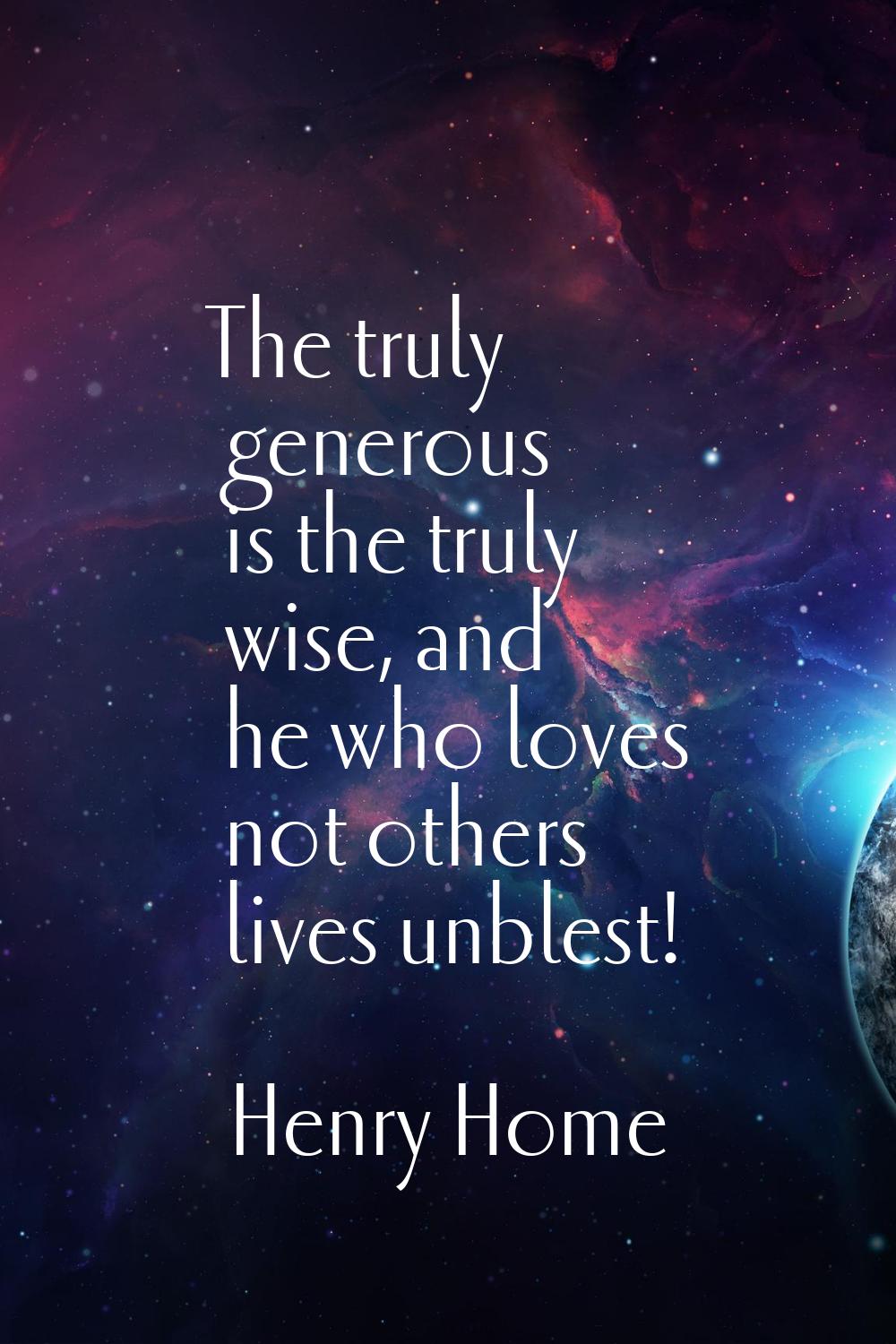 The truly generous is the truly wise, and he who loves not others lives unblest!