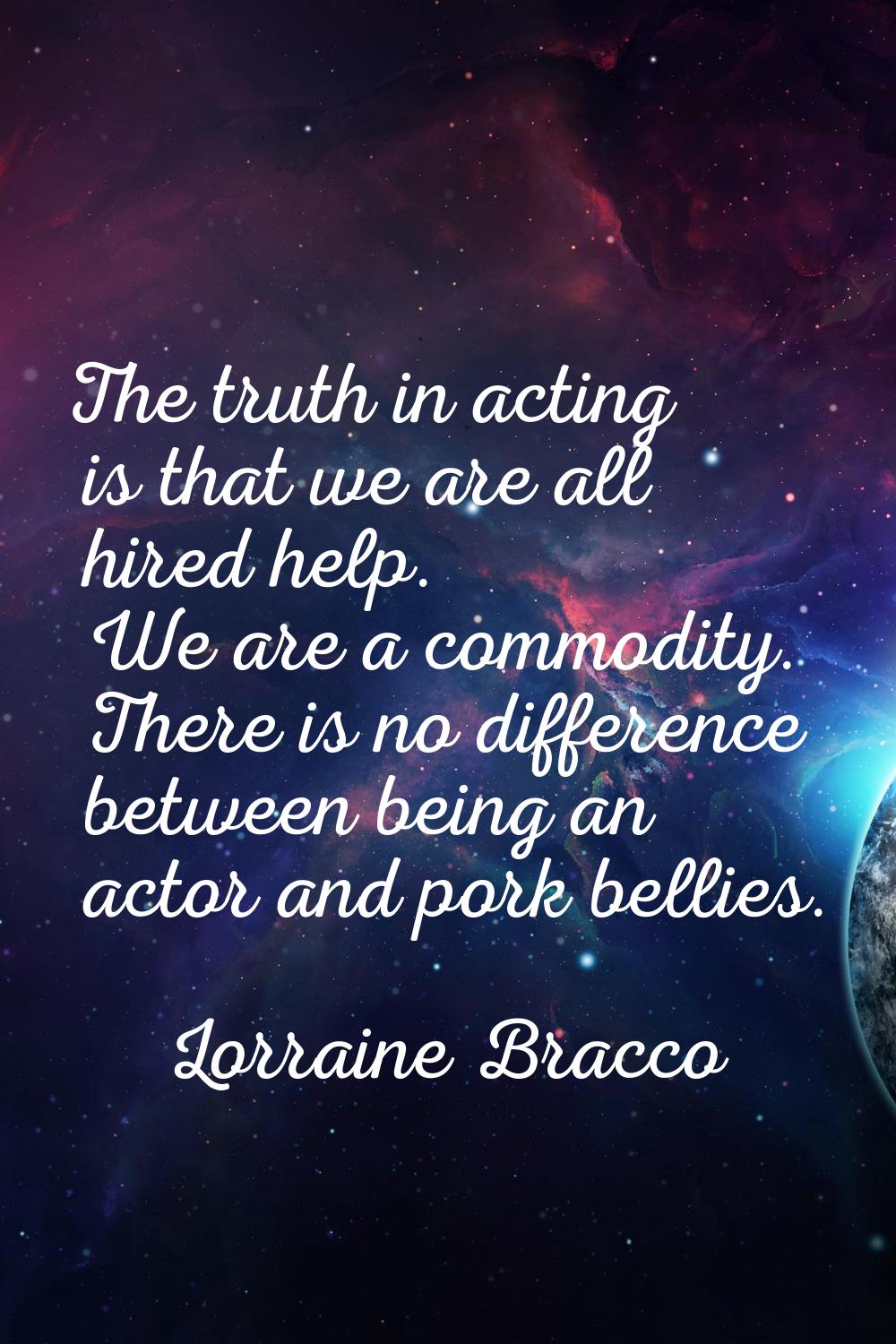 The truth in acting is that we are all hired help. We are a commodity. There is no difference betwe