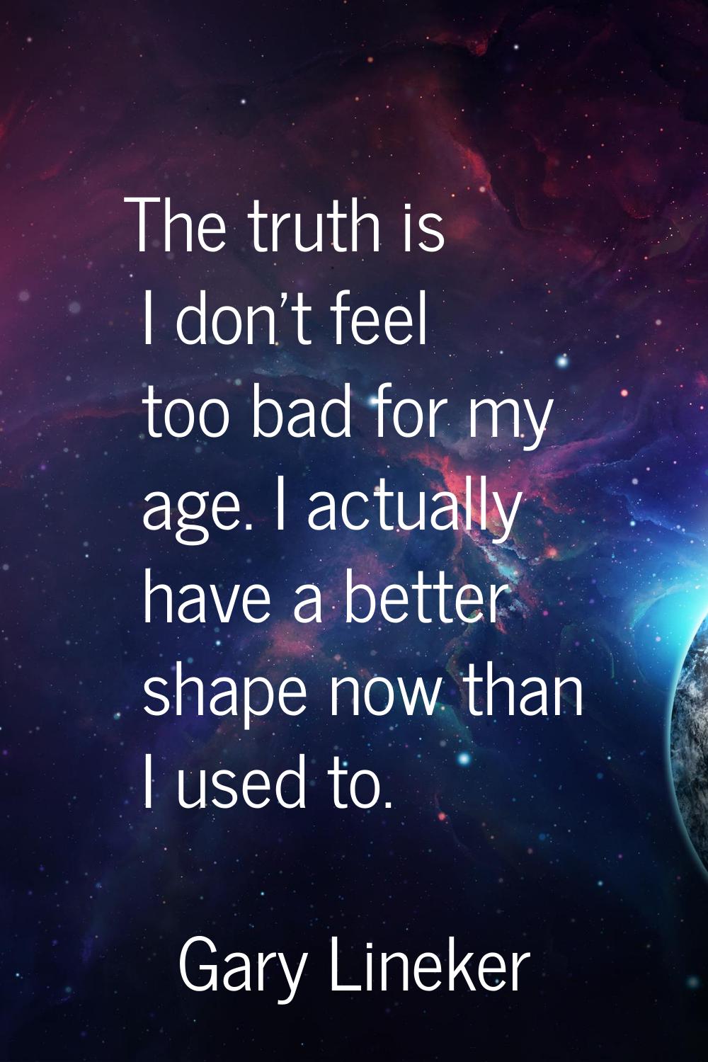 The truth is I don't feel too bad for my age. I actually have a better shape now than I used to.