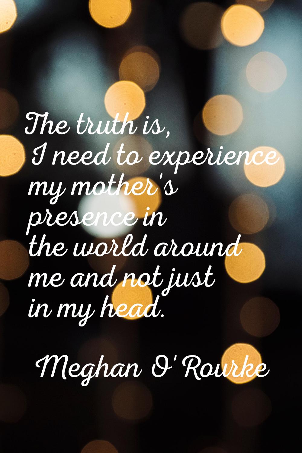The truth is, I need to experience my mother's presence in the world around me and not just in my h