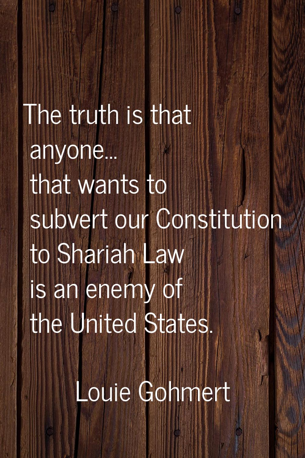 The truth is that anyone... that wants to subvert our Constitution to Shariah Law is an enemy of th