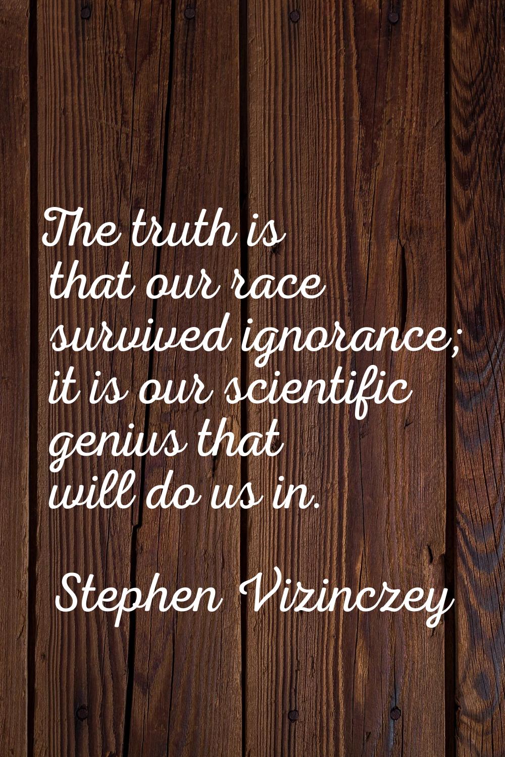 The truth is that our race survived ignorance; it is our scientific genius that will do us in.