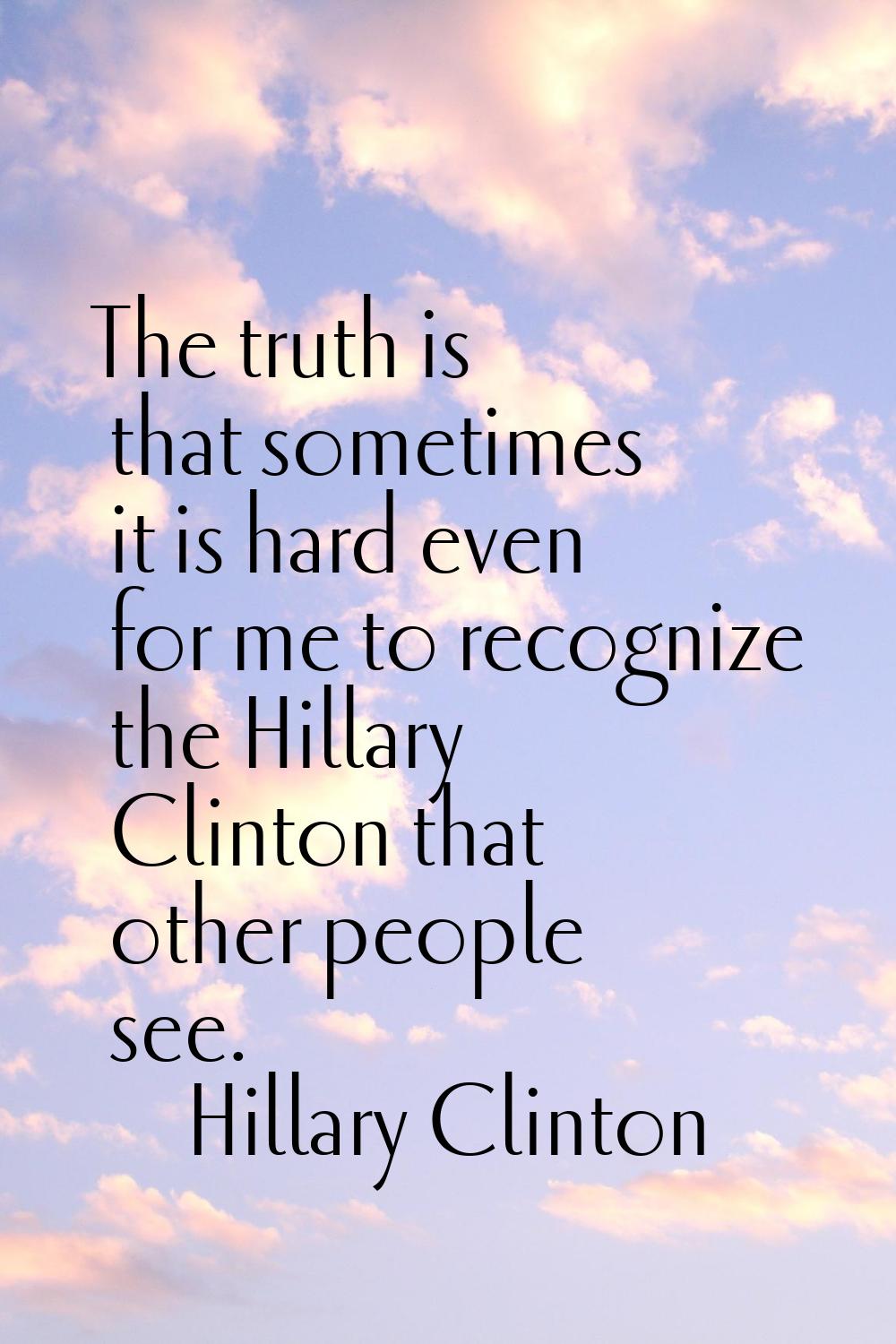 The truth is that sometimes it is hard even for me to recognize the Hillary Clinton that other peop