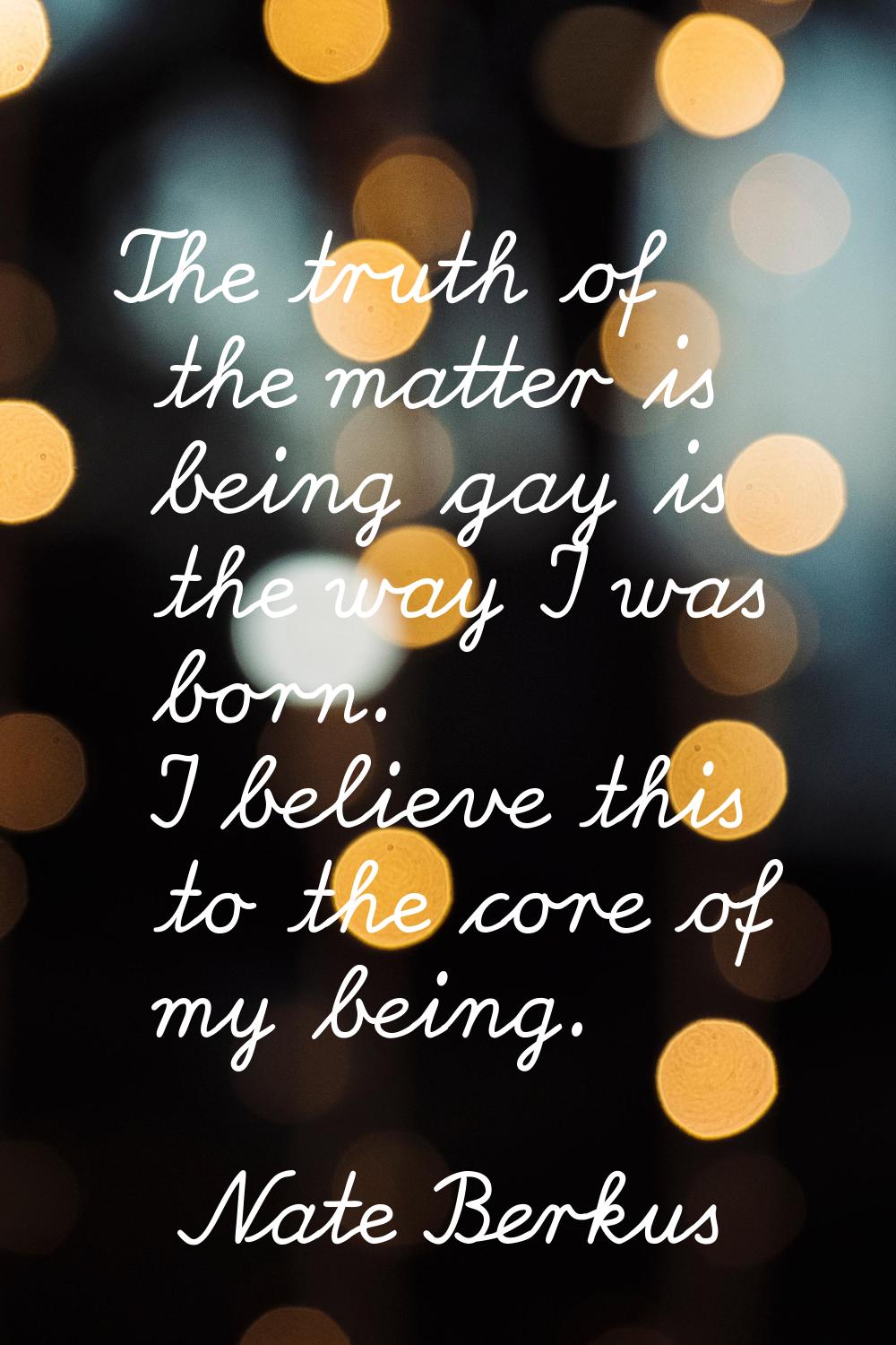 The truth of the matter is being gay is the way I was born. I believe this to the core of my being.