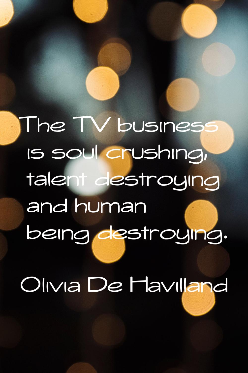 The TV business is soul crushing, talent destroying and human being destroying.
