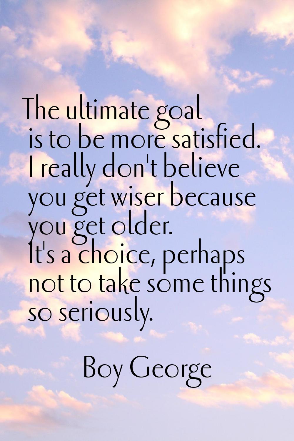 The ultimate goal is to be more satisfied. I really don't believe you get wiser because you get old
