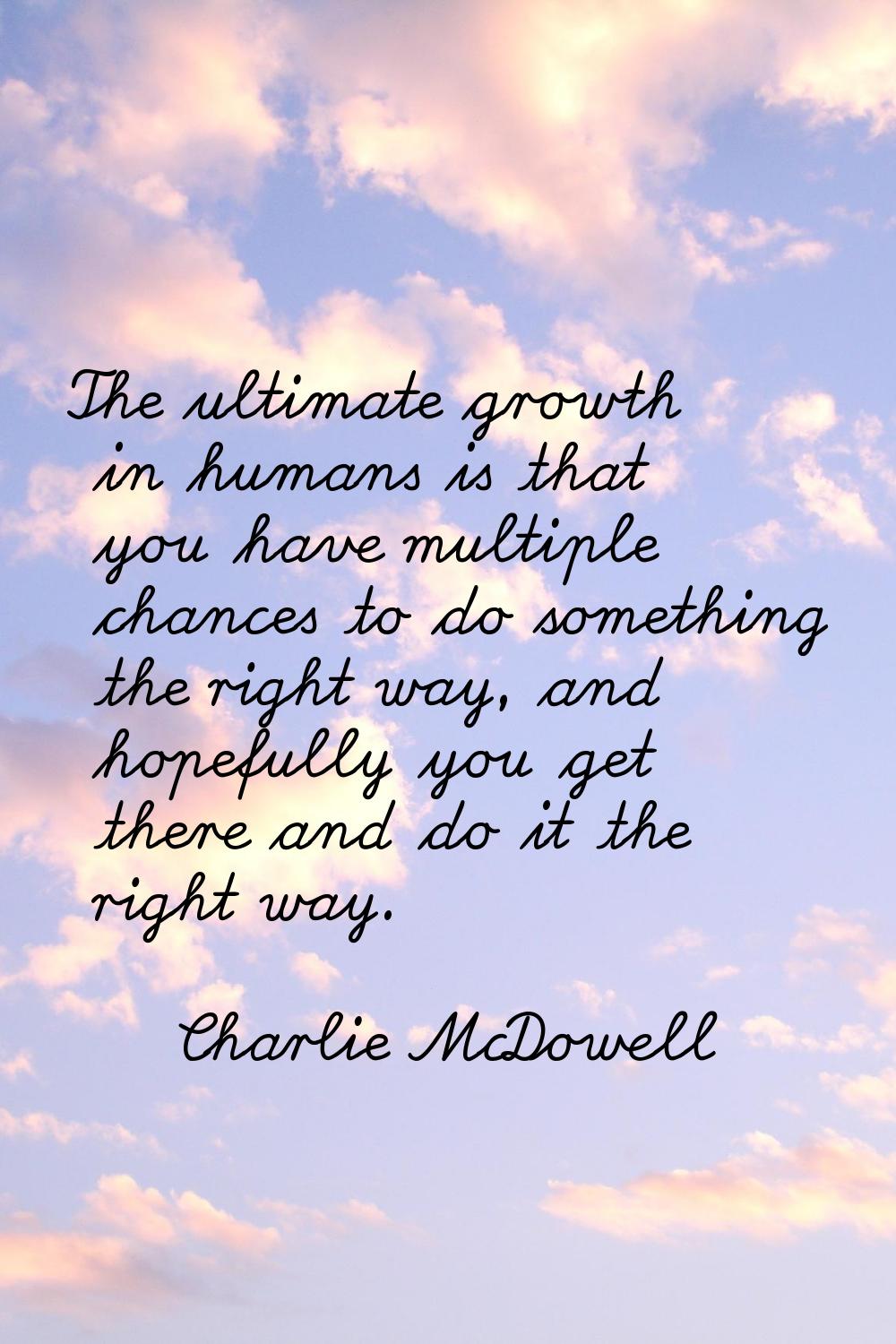The ultimate growth in humans is that you have multiple chances to do something the right way, and 