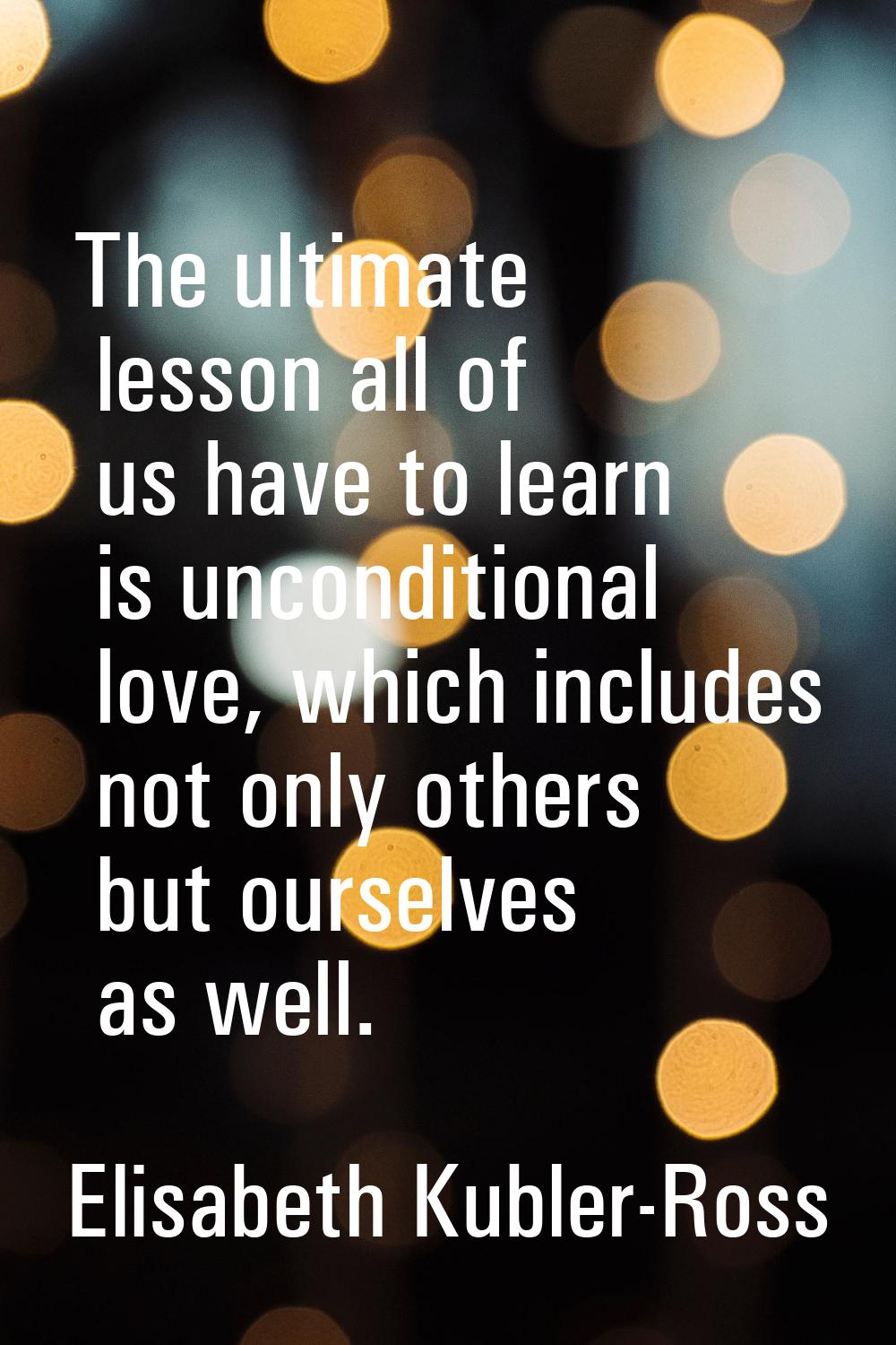 The ultimate lesson all of us have to learn is unconditional love, which includes not only others b