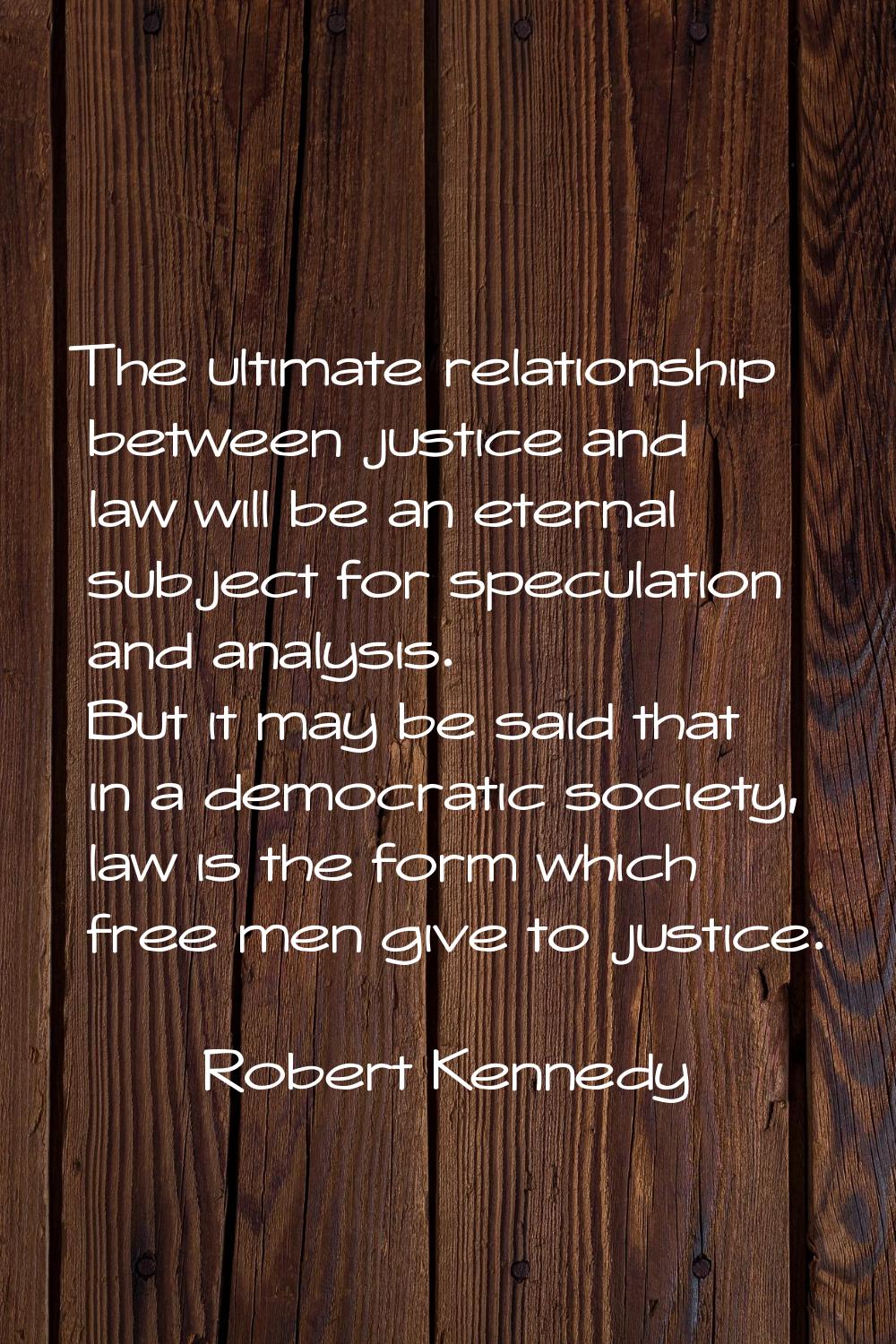 The ultimate relationship between justice and law will be an eternal subject for speculation and an