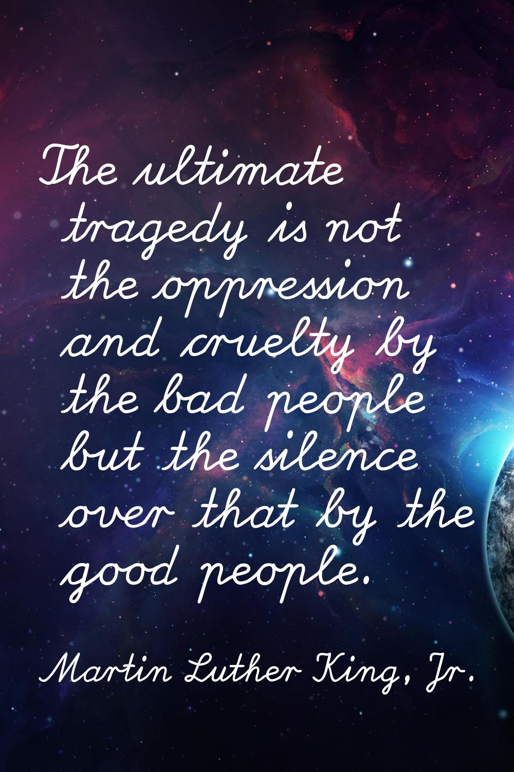 The ultimate tragedy is not the oppression and cruelty by the bad people but the silence over that 